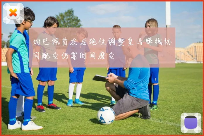 姆巴佩首发后跑位调整皇马锋线协同配合仍需时间磨合